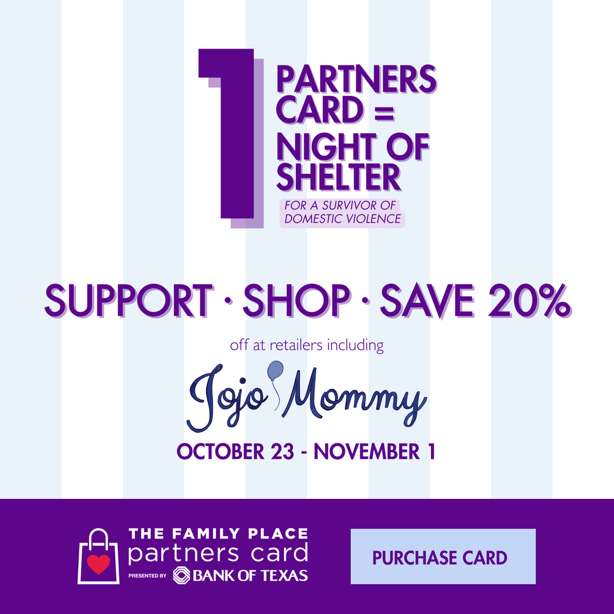 Purchase a Partners Card from The Family Place, presented by Bank of Texas. Support, shop and save 20% at retailers including Jojo Mommy, October 23 - November 1